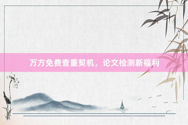 万方免费查重契机，论文检测新福利